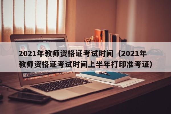 2021年教师资格证考试时间（2021年教师资格证考试时间上半年打印准考证）