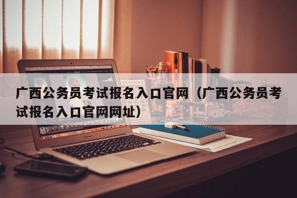 广西公务员考试报名入口官网（广西公务员考试报名入口官网网址）