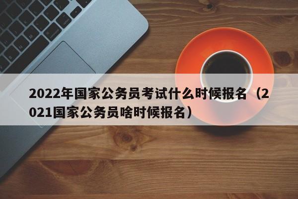 2022年国家公务员考试什么时候报名（2021国家公务员啥时候报名）