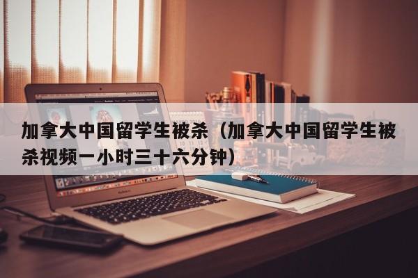 加拿大中国留学生被杀（加拿大中国留学生被杀视频一小时三十六分钟）