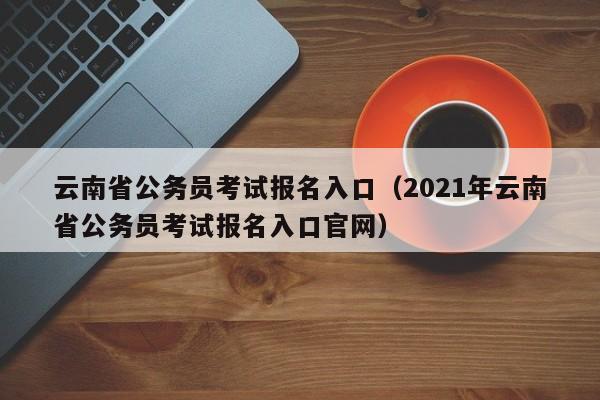 云南省公务员考试报名入口（2021年云南省公务员考试报名入口官网）