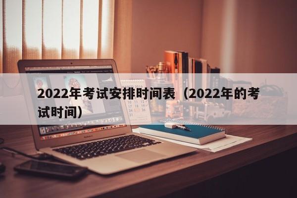 2022年考试安排时间表（2022年的考试时间）