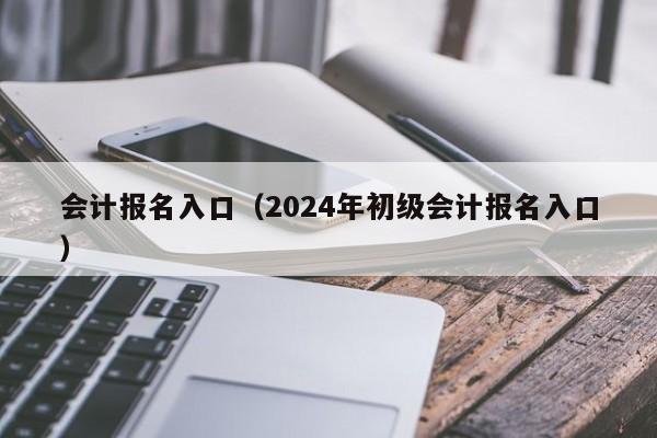 会计报名入口（2024年初级会计报名入口）