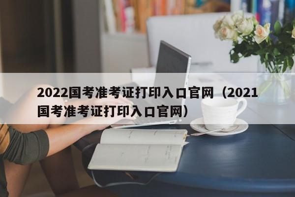 2022国考准考证打印入口官网（2021国考准考证打印入口官网）