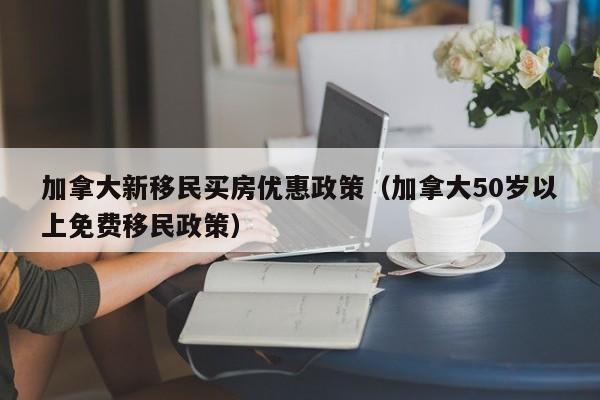 加拿大新移民买房优惠政策（加拿大50岁以上免费移民政策）
