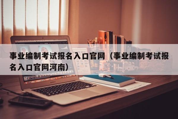 事业编制考试报名入口官网（事业编制考试报名入口官网河南）