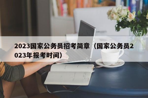 2023国家公务员招考简章（国家公务员2023年报考时间）
