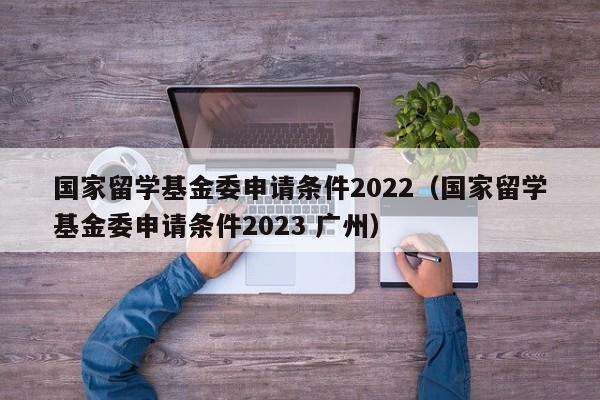 国家留学基金委申请条件2022（国家留学基金委申请条件2023 广州）