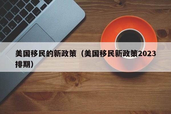 美国移民的新政策（美国移民新政策2023排期）