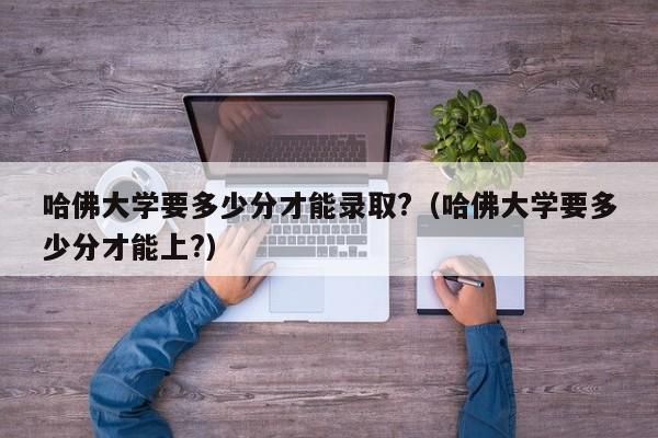 哈佛大学要多少分才能录取?（哈佛大学要多少分才能上?）