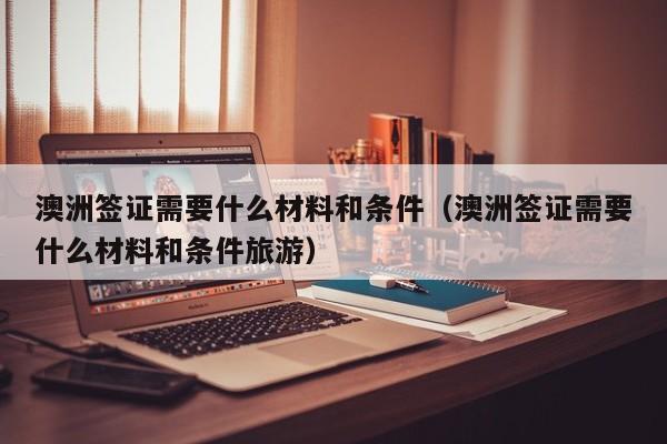 澳洲签证需要什么材料和条件（澳洲签证需要什么材料和条件旅游）