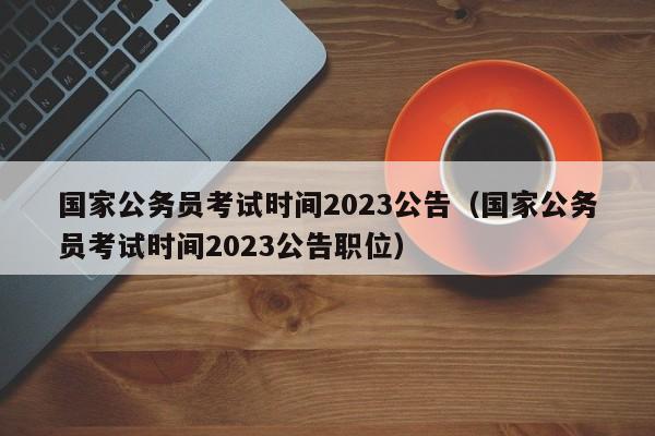国家公务员考试时间2023公告（国家公务员考试时间2023公告职位）