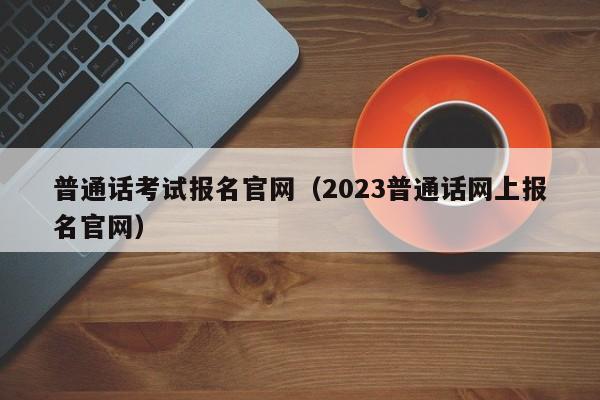 普通话考试报名官网（2023普通话网上报名官网）