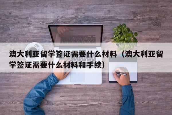 澳大利亚留学签证需要什么材料（澳大利亚留学签证需要什么材料和手续）