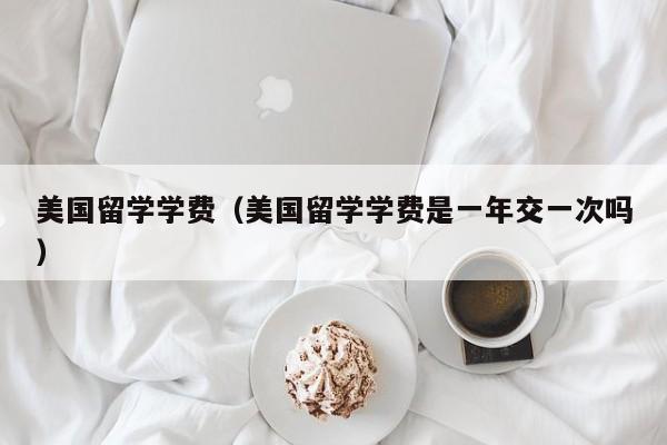 美国留学学费（美国留学学费是一年交一次吗）