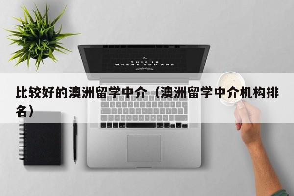 比较好的澳洲留学中介（澳洲留学中介机构排名）