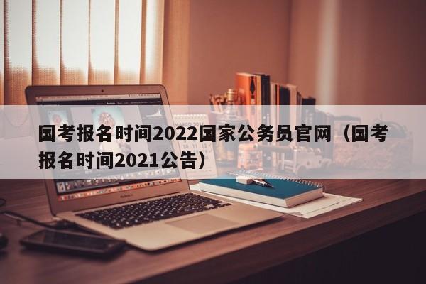 国考报名时间2022国家公务员官网（国考报名时间2021公告）