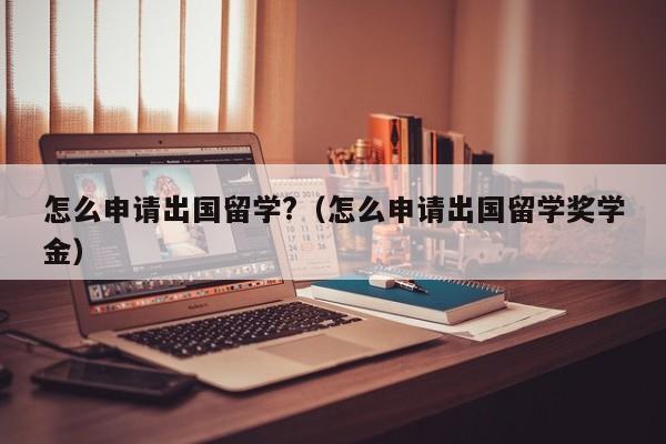 怎么申请出国留学?（怎么申请出国留学奖学金）