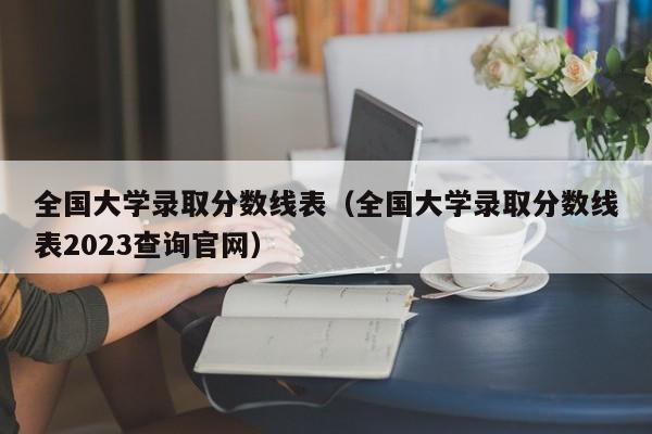 全国大学录取分数线表（全国大学录取分数线表2023查询官网）