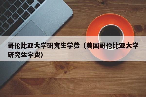哥伦比亚大学研究生学费（美国哥伦比亚大学研究生学费）
