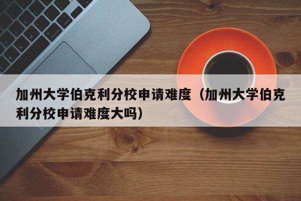 加州大学伯克利分校申请难度（加州大学伯克利分校申请难度大吗）
