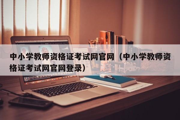 中小学教师资格证考试网官网（中小学教师资格证考试网官网登录）