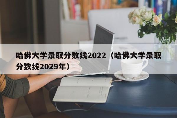 哈佛大学录取分数线2022（哈佛大学录取分数线2029年）