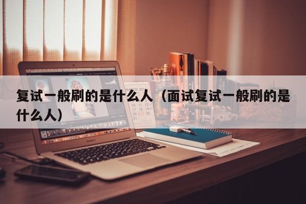 复试一般刷的是什么人（面试复试一般刷的是什么人）