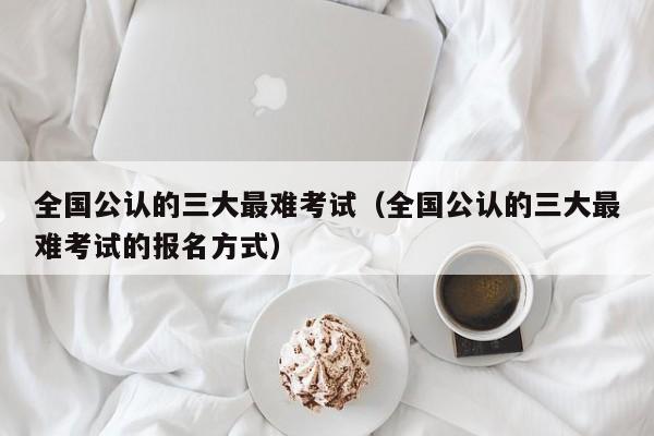 全国公认的三大最难考试（全国公认的三大最难考试的报名方式）