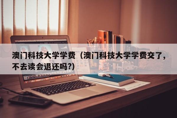 澳门科技大学学费（澳门科技大学学费交了,不去读会退还吗?）