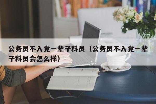 公务员不入党一辈子科员（公务员不入党一辈子科员会怎么样）