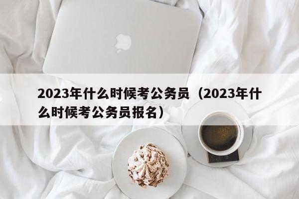 2023年什么时候考公务员（2023年什么时候考公务员报名）