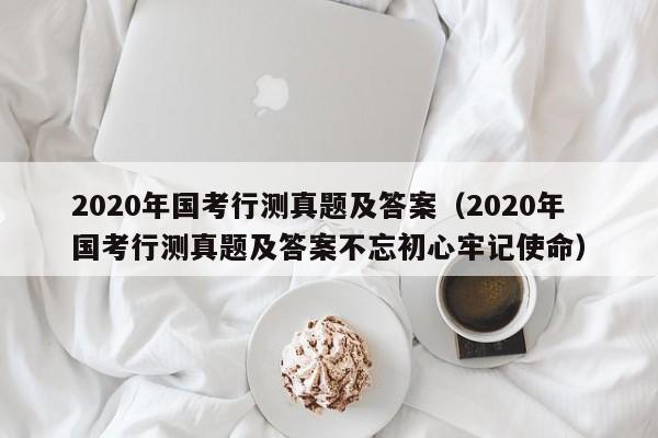 2020年国考行测真题及答案（2020年国考行测真题及答案不忘初心牢记使命）
