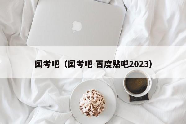 国考吧（国考吧 百度贴吧2023）