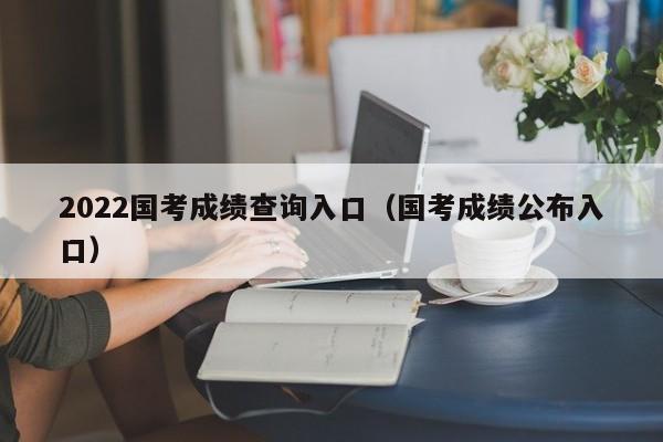 2022国考成绩查询入口（国考成绩公布入口）