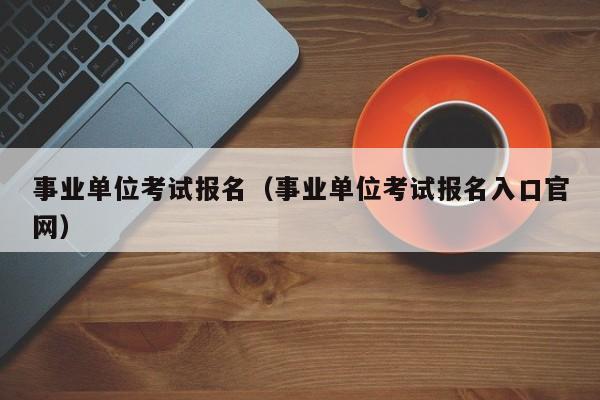 事业单位考试报名（事业单位考试报名入口官网）