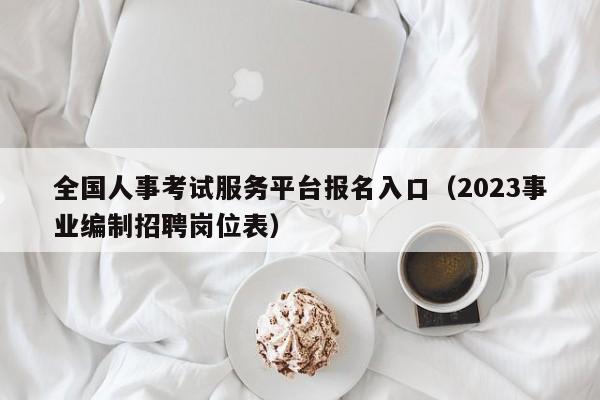 全国人事考试服务平台报名入口（2023事业编制招聘岗位表）