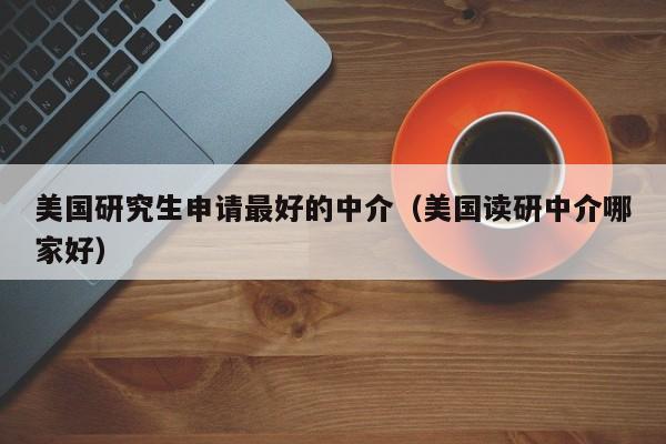 美国研究生申请最好的中介（美国读研中介哪家好）
