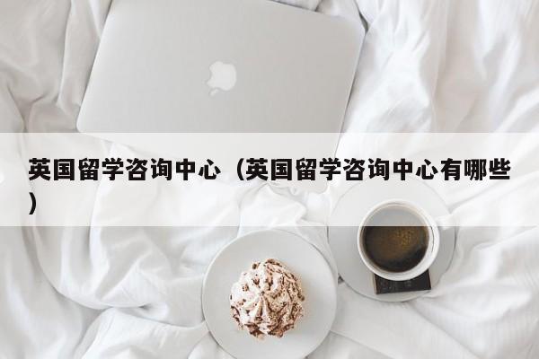 英国留学咨询中心（英国留学咨询中心有哪些）