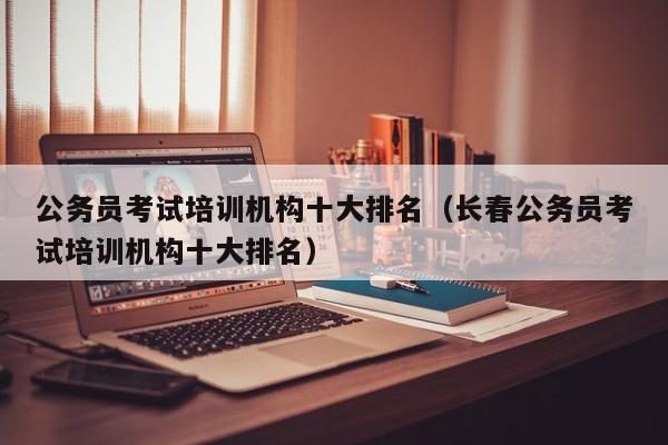 公务员考试培训机构十大排名（长春公务员考试培训机构十大排名）