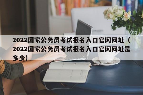 2022国家公务员考试报名入口官网网址（2022国家公务员考试报名入口官网网址是多少）