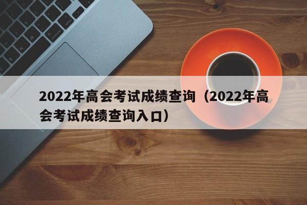 2022年高会考试成绩查询（2022年高会考试成绩查询入口）
