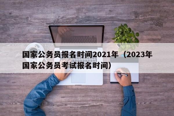 国家公务员报名时间2021年（2023年国家公务员考试报名时间）