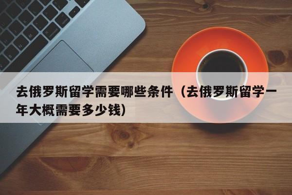 去俄罗斯留学需要哪些条件（去俄罗斯留学一年大概需要多少钱）