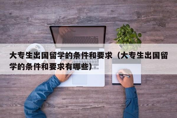 大专生出国留学的条件和要求（大专生出国留学的条件和要求有哪些）