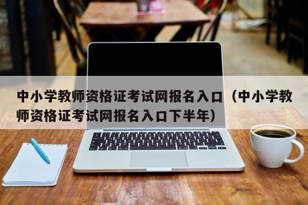 中小学教师资格证考试网报名入口（中小学教师资格证考试网报名入口下半年）