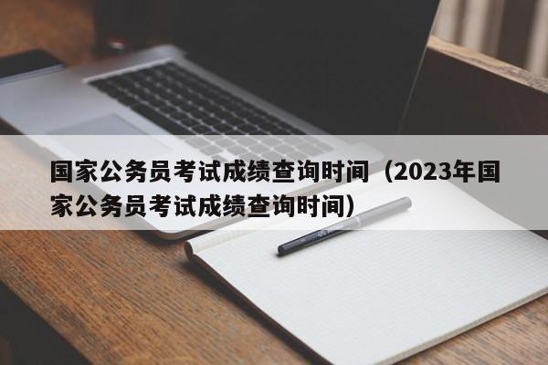 国家公务员考试成绩查询时间（2023年国家公务员考试成绩查询时间）