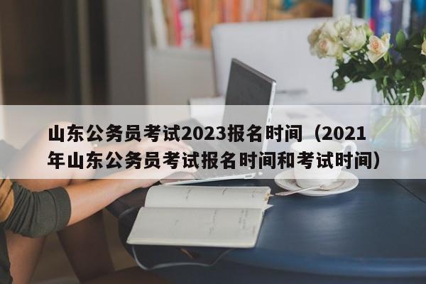 山东公务员考试2023报名时间（2021年山东公务员考试报名时间和考试时间）