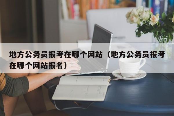 地方公务员报考在哪个网站（地方公务员报考在哪个网站报名）