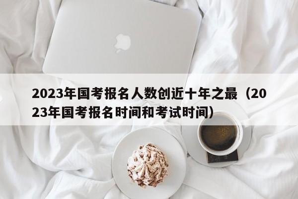 2023年国考报名人数创近十年之最（2023年国考报名时间和考试时间）